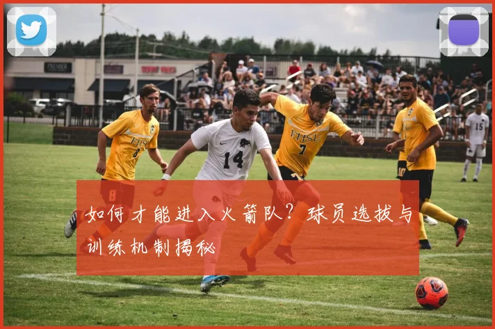 如何才能进入火箭队?球员选拔与训练机制揭秘