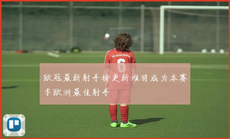 欧冠最新射手榜更新谁将成为本赛季欧洲最佳射手